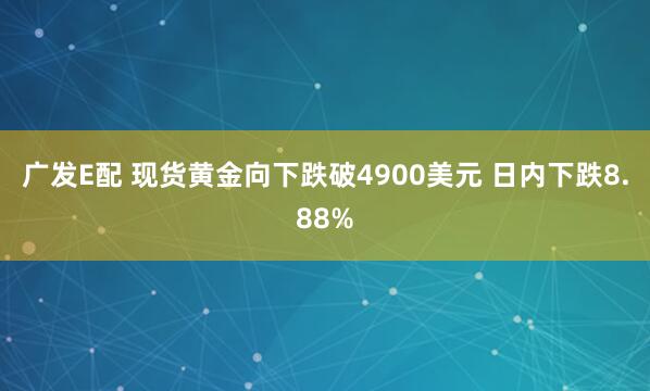 广发E配 现货黄金向下跌破4900美元 日内下跌8.88%