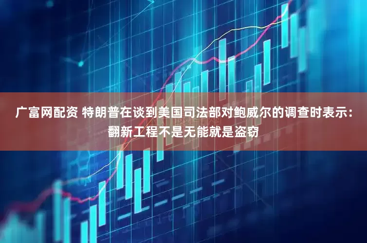 广富网配资 特朗普在谈到美国司法部对鲍威尔的调查时表示：翻新工程不是无能就是盗窃