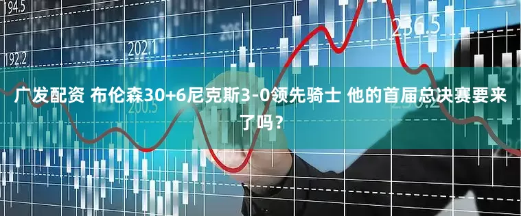 广发配资 布伦森30+6尼克斯3-0领先骑士 他的首届总决赛要来了吗？